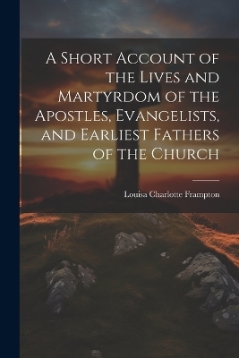 A Short Account of the Lives and Martyrdom of the Apostles, Evangelists, and Earliest Fathers of the Church - Louisa Charlotte Frampton