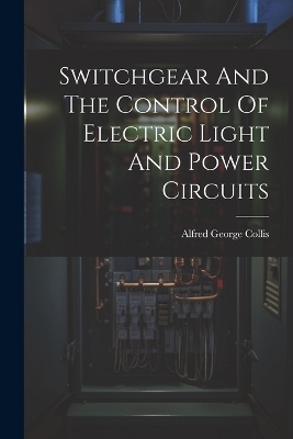 Switchgear And The Control Of Electric Light And Power Circuits - Alfred George Collis