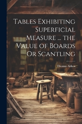 Tables Exhibiting Superficial Measure ... the Value of Boards Or Scantling - Thomas Aitken