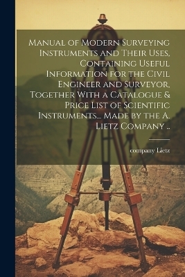 Manual of Modern Surveying Instruments and Their Uses, Containing Useful Information for the Civil Engineer and Surveyor, Together With a Catalogue & Price List of Scientific Instruments... Made by the A. Lietz Company .. - 