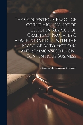 The Contentious Practice of the High Court of Justice in Respect of Grants of Probates & Administrations, With the Practice as to Motions and Summonses in Non-contentious Business - Thomas Hutchinson Tristram