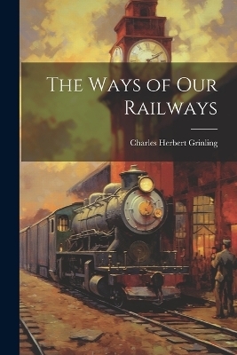 The Ways of Our Railways - Charles Herbert Grinling