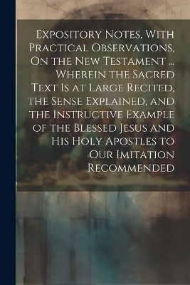 Expository Notes, With Practical Observations, On the New Testament ... Wherein the Sacred Text Is at Large Recited, the Sense Explained, and the Instructive Example of the Blessed Jesus and His Holy Apostles to Our Imitation Recommended -  Anonymous