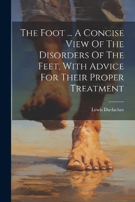 The Foot ... A Concise View Of The Disorders Of The Feet, With Advice For Their Proper Treatment - Lewis Durlacher