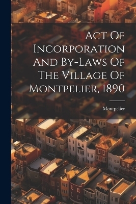 Act Of Incorporation And By-laws Of The Village Of Montpelier, 1890 - Montpelier (Vt )