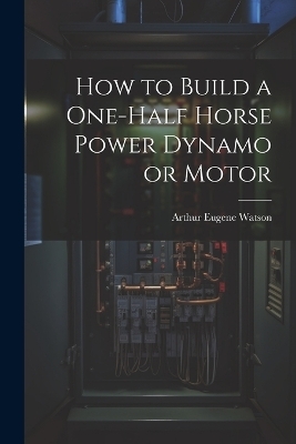 How to Build a One-half Horse Power Dynamo or Motor - Arthur Eugene Watson