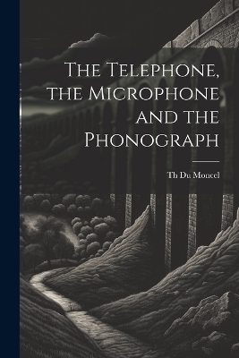 The Telephone, the Microphone and the Phonograph - Th Du Moncel