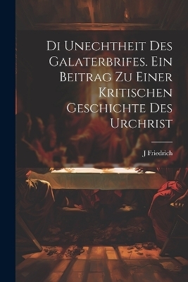 Di unechtheit des Galaterbrifes [Microform]. Ein Beitrag zu Einer kritischen Geschichte des Urchrist - J Friedrich