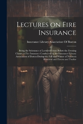 Lectures on Fire Insurance; Being the Substance of Lectures Given Before the Evening Classes in Fire Insurance Conducted by the Insurance Library Association of Boston During the Fall and Winter of Nineteen Hundred and Eleven and Twelve - 