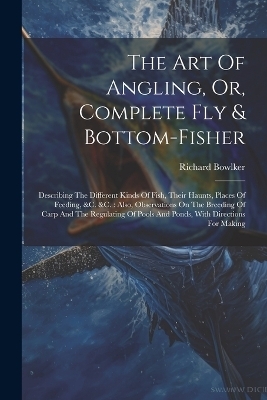 The Art Of Angling, Or, Complete Fly & Bottom-fisher - Richard Bowlker