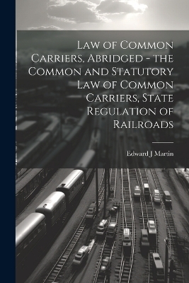 Law of Common Carriers, Abridged - the Common and Statutory law of Common Carriers, State Regulation of Railroads - Edward J Martin