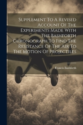 Supplement To A Revised Account Of The Experiments Made With The Bashforth Chronograph To Find The Resistance Of The Air To The Motion Of Projectiles - Francis Bashforth