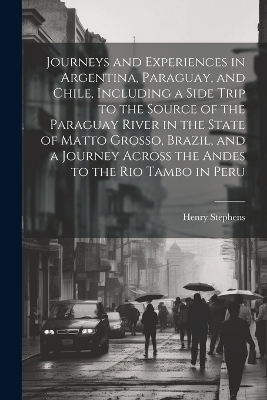 Journeys and Experiences in Argentina, Paraguay, and Chile, Including a Side Trip to the Source of the Paraguay River in the State of Matto Grosso, Brazil, and a Journey Across the Andes to the Rio Tambo in Peru - Henry Stephens