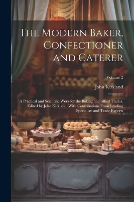 The Modern Baker, Confectioner and Caterer; a Practical and Scientific Work for the Baking and Allied Trades. Edited by John Kirkland. With Contributions From Leading Specialists and Trade Experts; Volume 2 - John Kirkland