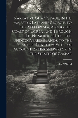 Narrative of a Voyage, in His Majesty's Late Ship Alceste, to the Yellow Sea, Along the Coast of Corea, and Through its Numerous Hitherto Undiscovered Islands, to the Island of Lewchew, With an Account of her Shipwreck in the Straits of Gaspar - John M'Leod