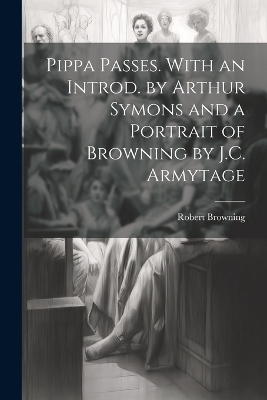 Pippa Passes. With an Introd. by Arthur Symons and a Portrait of Browning by J.C. Armytage - Robert Browning