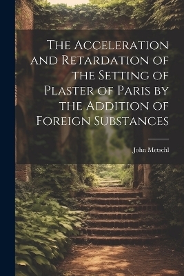 The Acceleration and Retardation of the Setting of Plaster of Paris by the Addition of Foreign Substances - John Metschl