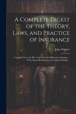 A Complete Digest of the Theory, Laws, and Practice of Insurance; Compiled From the Best Authorities in Different Languages ... With Ample References, and a General Index .. - John Weskett