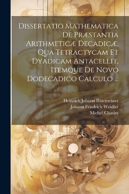 Dissertatio Mathematica De Præstantia Arithmeticæ Decadicæ, Qua Tetractycam Et Dyadicam Antacellit, Itemque De Novo Dodecadico Calculo ... - Michel Chasles, Johann Friedrich Weidler, Heinrich Johann Bütemeister