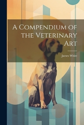 A Compendium of the Veterinary Art - James White