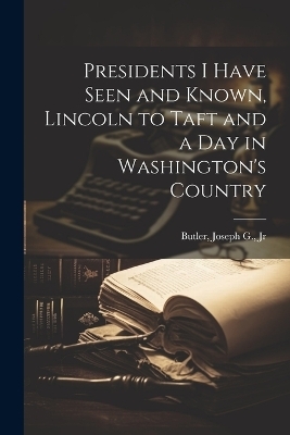 Presidents I Have Seen and Known, Lincoln to Taft and a day in Washington's Country - Joseph G Butler