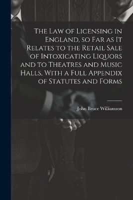 The law of Licensing in England, so far as it Relates to the Retail Sale of Intoxicating Liquors and to Theatres and Music Halls, With a Full Appendix of Statutes and Forms - John Bruce Williamson