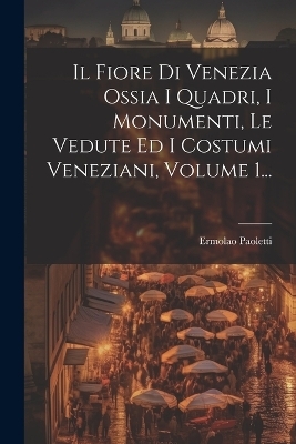 Il Fiore Di Venezia Ossia I Quadri, I Monumenti, Le Vedute Ed I Costumi Veneziani, Volume 1... - Ermolao Paoletti