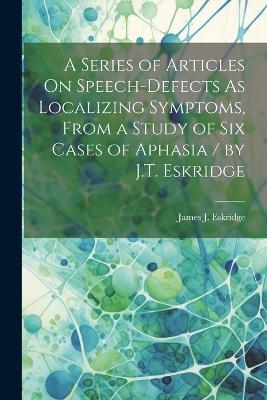 A Series of Articles On Speech-Defects As Localizing Symptoms, From a Study of Six Cases of Aphasia / by J.T. Eskridge - James J Eskridge