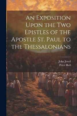 An Exposition Upon the Two Epistles of the Apostle St. Paul to the Thessalonians - John Jewel, Peter Hall