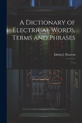 A Dictionary of Electrical Words, Terms and Phrases - Edwin J 1847-1914 Houston