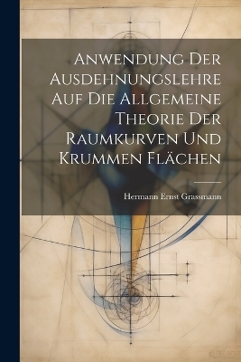 Anwendung Der Ausdehnungslehre Auf Die Allgemeine Theorie Der Raumkurven Und Krummen Flächen - Hermann Ernst Grassmann