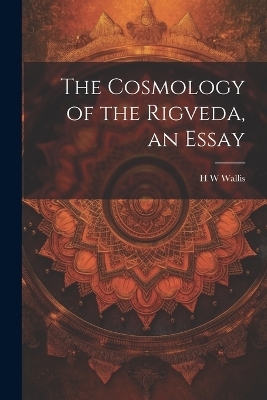 The Cosmology of the Rigveda, an Essay - H W Wallis