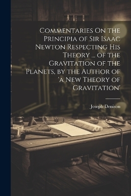 Commentaries On the Principia of Sir Isaac Newton Respecting His Theory ... of the Gravitation of the Planets, by the Author of 'a New Theory of Gravitation' - Joseph Denison