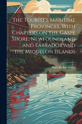 The Tourist's Maritime Provinces, With Chapters on the Gaspé Shore, Newfoundland and Labrador and the Miquelon Islands - Ruth Kedzie Wood