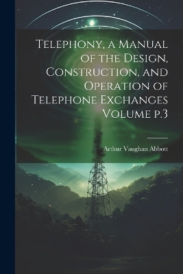 Telephony, a Manual of the Design, Construction, and Operation of Telephone Exchanges Volume p.3 - Arthur Vaughan Abbott