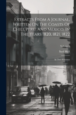 Extracts From A Journal, Written On The Coasts Of Chili, Peru, And Mexico, In The Years 1820, 1821, 1822 - Basil Hall