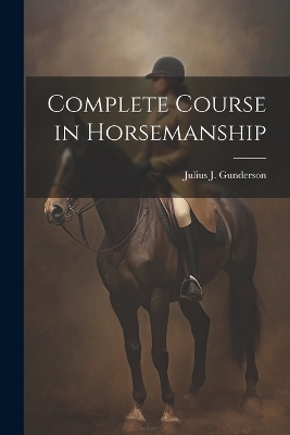 Complete Course in Horsemanship - Julius J [From Old Catalog] Gunderson