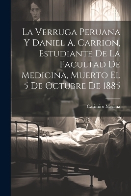 La Verruga Peruana Y Daniel A. Carrion, Estudiante De La Facultad De Medicina, Muerto El 5 De Octubre De 1885 - Casimiro Medina