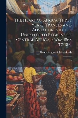 The Heart of Africa. Three Years' Travels and Adventures in the Unexplored Regions of Central Africa, From 1868 to 1871 - Georg August Schweinfurth