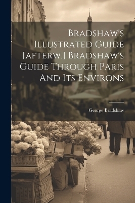 Bradshaw's Illustrated Guide [afterw.] Bradshaw's Guide Through Paris And Its Environs - George Bradshaw