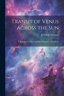 Transit of Venus Across the sun; a Translation of the Celebrated Discourse Thereupon - Jeremiah Horrocks