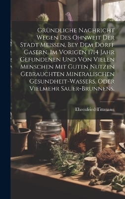 Gründliche Nachricht wegen des ohnweit der Stadt Meissen, bey dem Dorff Gasern, im vorigen 1714 Jahr gefundenen und von vielen Menschen mit guten Nutzen gebrauchten Mineralischen Gesundheit-Wassers, oder vielmehr Sauer-Brunnens. - Ehrenfried Tittmann