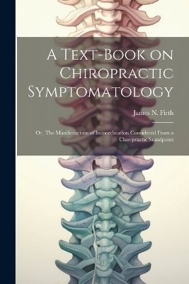 A Text-book on Chiropractic Symptomatology; or, The Manifestations of Incoordination Considered From a Chiropractic Standpoint - James N Firth