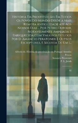 História da prostituição, em todos os povos do mundo desde a mais remota antiguidade até aos nossos dias ... por Pedro Dufour, notavelmente ampliada e enriquecida com valiosos estudos por D. Amancio Peratoner e outros escriptores, e seguida de um i... - P L Jacob, Amancio Peratoner