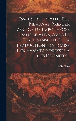 Essai Sur Le Mythe Des Ribhavas, Premier Vestige De L'apothéose Dans Le Véda, Avec Le Texte Sanscrit Et La Traduction Française Des Hymnes Adressés À Ces Divinités... - Félix Nève