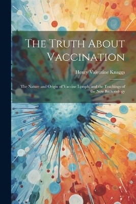 The Truth About Vaccination; the Nature and Origin of Vaccine Lymph, and the Teachings of the new Bacteriology - Henry Valentine Knaggs