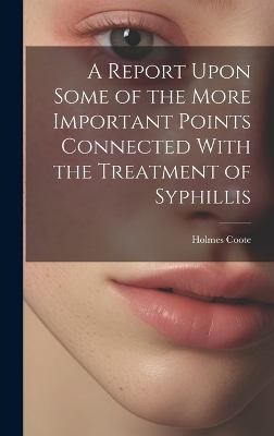 A Report Upon Some of the More Important Points Connected With the Treatment of Syphillis - Holmes Coote