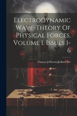 Electrodynamic Wave-theory Of Physical Forces, Volume 1, Issues 1-6 - 