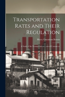 Transportation Rates and Their Regulation; a Study of the Transportation Costs of Commerce - Harry Gunnison Brown