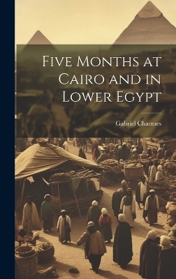 Five Months at Cairo and in Lower Egypt - Gabriel Charmes